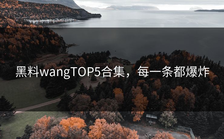 黑料wangTOP5合集，每一条都爆炸