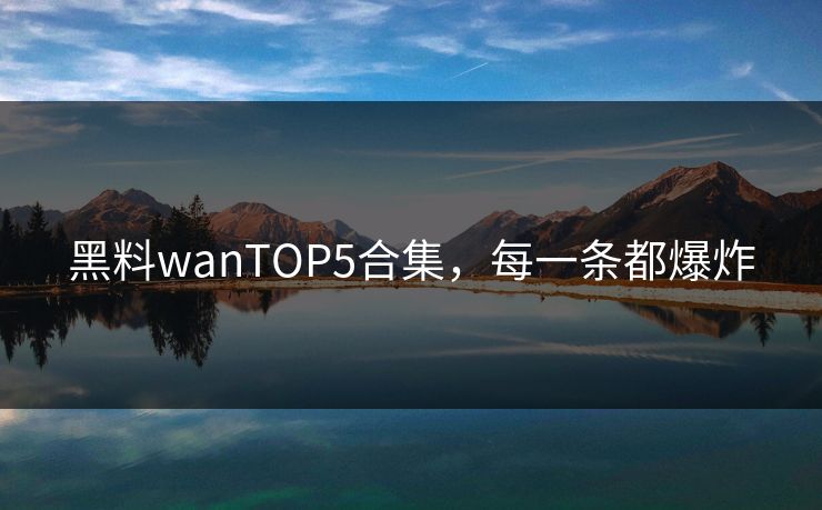 黑料wanTOP5合集，每一条都爆炸
