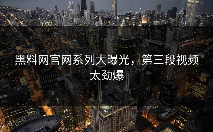 黑料网官网系列大曝光，第三段视频太劲爆