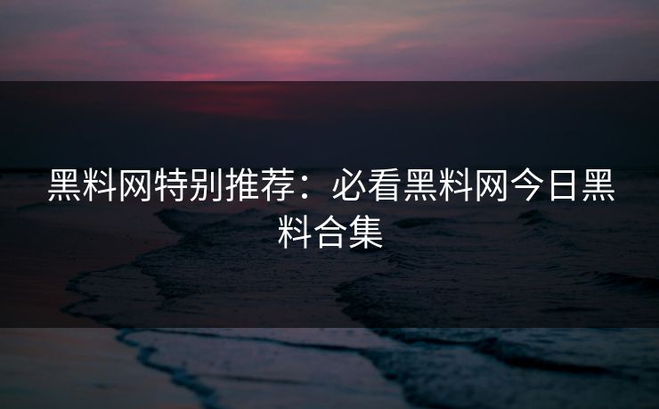 黑料网特别推荐：必看黑料网今日黑料合集