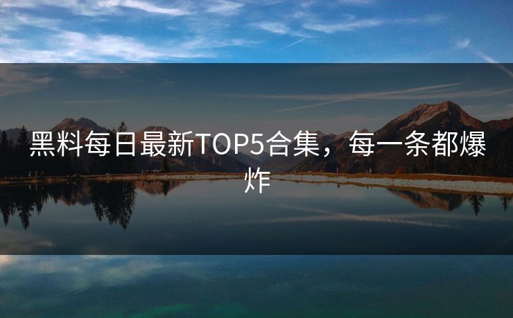 黑料每日最新TOP5合集，每一条都爆炸