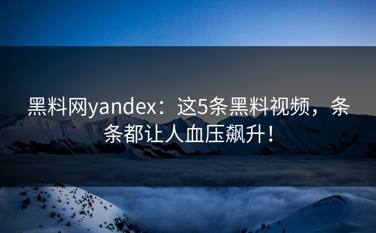 黑料网yandex：这5条黑料视频，条条都让人血压飙升！