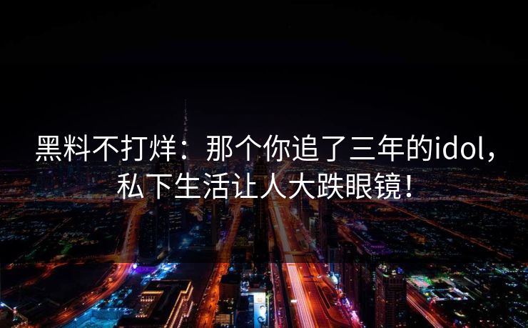 黑料不打烊：那个你追了三年的idol，私下生活让人大跌眼镜！