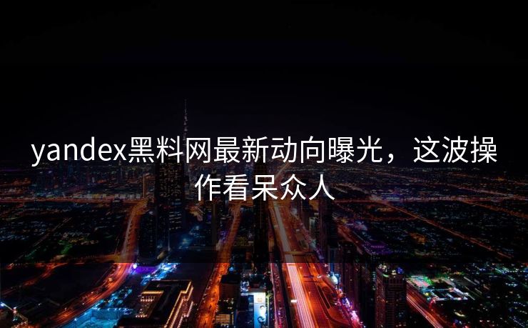 yandex黑料网最新动向曝光，这波操作看呆众人