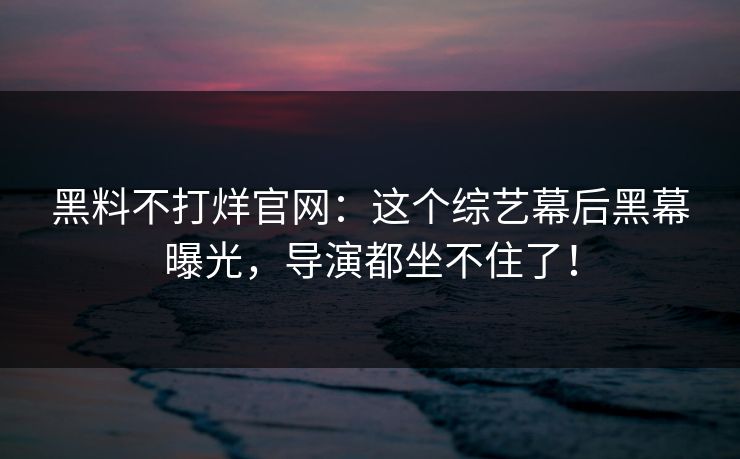 黑料不打烊官网：这个综艺幕后黑幕曝光，导演都坐不住了！
