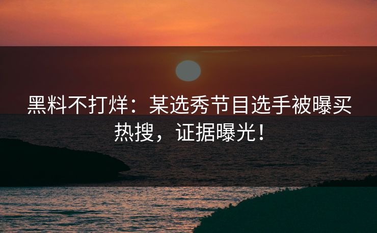 黑料不打烊：某选秀节目选手被曝买热搜，证据曝光！