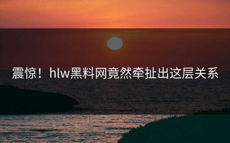震惊！hlw黑料网竟然牵扯出这层关系