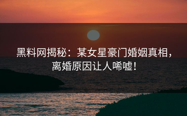 黑料网揭秘：某女星豪门婚姻真相，离婚原因让人唏嘘！