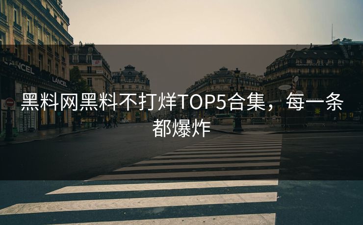 黑料网黑料不打烊TOP5合集，每一条都爆炸