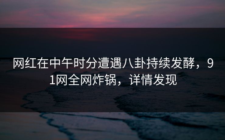 网红在中午时分遭遇八卦持续发酵，91网全网炸锅，详情发现