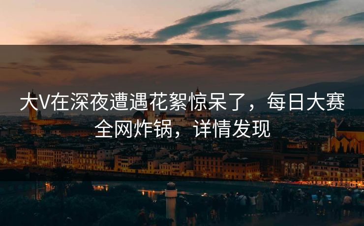 大V在深夜遭遇花絮惊呆了，每日大赛全网炸锅，详情发现