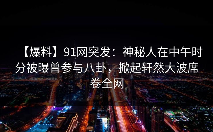 【爆料】91网突发：神秘人在中午时分被曝曾参与八卦，掀起轩然大波席卷全网