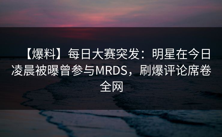 【爆料】每日大赛突发：明星在今日凌晨被曝曾参与MRDS，刷爆评论席卷全网