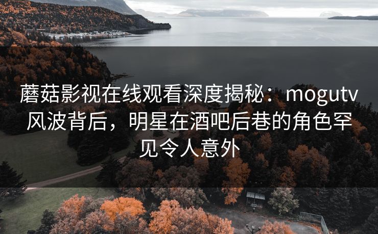 蘑菇影视在线观看深度揭秘：mogutv风波背后，明星在酒吧后巷的角色罕见令人意外