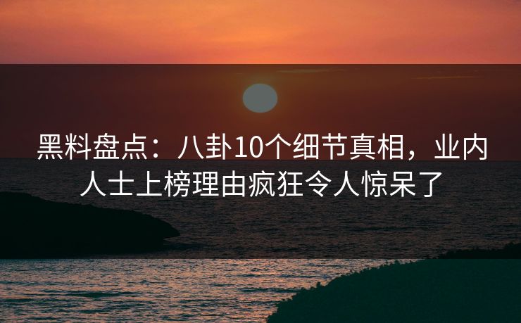 黑料盘点：八卦10个细节真相，业内人士上榜理由疯狂令人惊呆了
