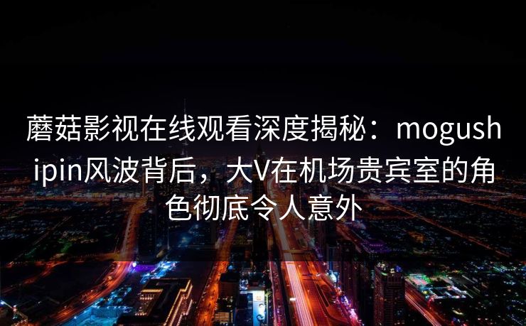 蘑菇影视在线观看深度揭秘：mogushipin风波背后，大V在机场贵宾室的角色彻底令人意外