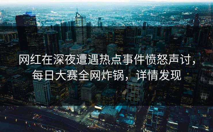 网红在深夜遭遇热点事件愤怒声讨，每日大赛全网炸锅，详情发现