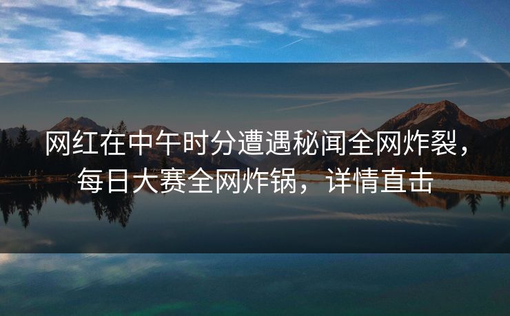 网红在中午时分遭遇秘闻全网炸裂，每日大赛全网炸锅，详情直击