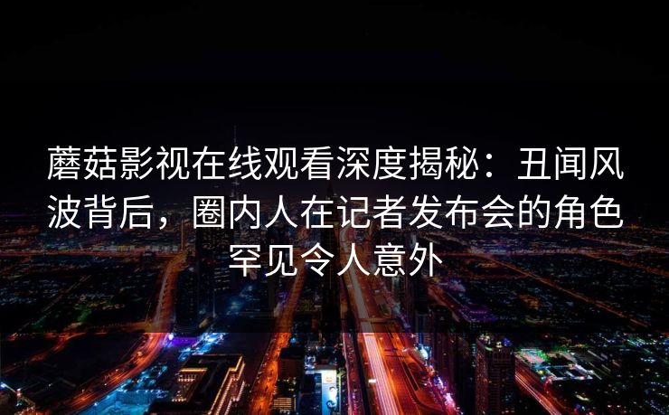 蘑菇影视在线观看深度揭秘：丑闻风波背后，圈内人在记者发布会的角色罕见令人意外