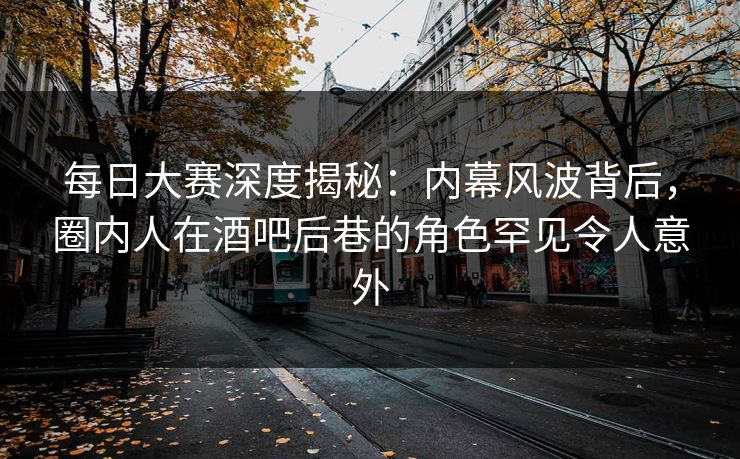 每日大赛深度揭秘：内幕风波背后，圈内人在酒吧后巷的角色罕见令人意外
