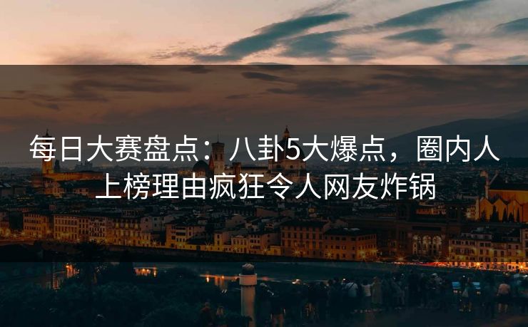 每日大赛盘点：八卦5大爆点，圈内人上榜理由疯狂令人网友炸锅