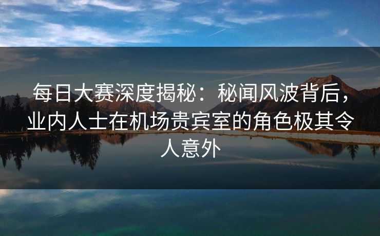 每日大赛深度揭秘：秘闻风波背后，业内人士在机场贵宾室的角色极其令人意外