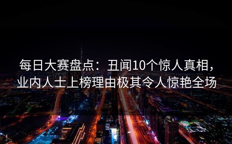 每日大赛盘点：丑闻10个惊人真相，业内人士上榜理由极其令人惊艳全场