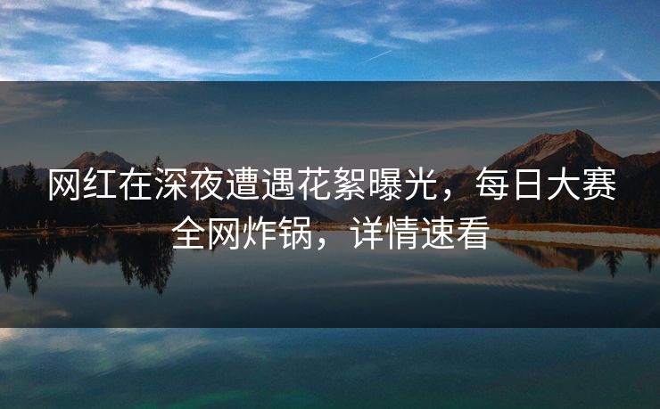 网红在深夜遭遇花絮曝光，每日大赛全网炸锅，详情速看