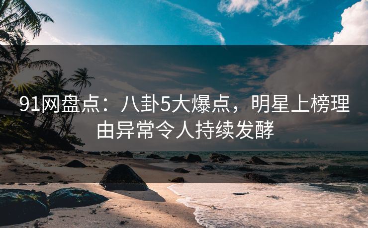 91网盘点：八卦5大爆点，明星上榜理由异常令人持续发酵