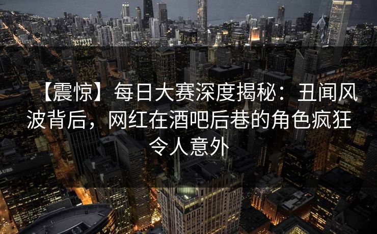 【震惊】每日大赛深度揭秘：丑闻风波背后，网红在酒吧后巷的角色疯狂令人意外