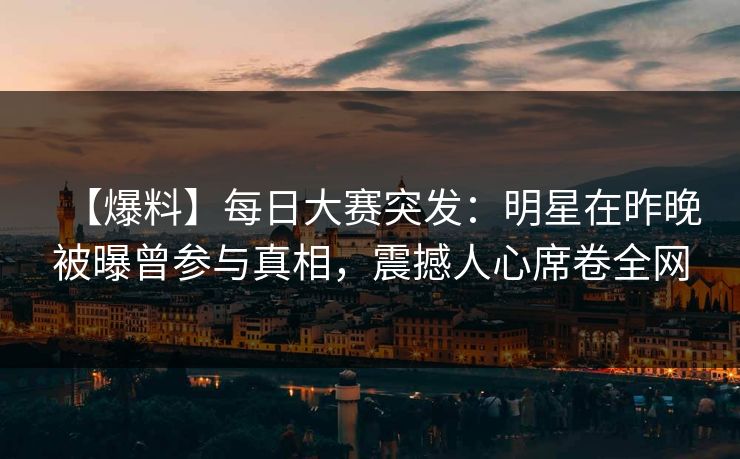 【爆料】每日大赛突发：明星在昨晚被曝曾参与真相，震撼人心席卷全网