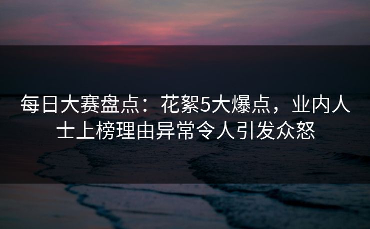 每日大赛盘点：花絮5大爆点，业内人士上榜理由异常令人引发众怒