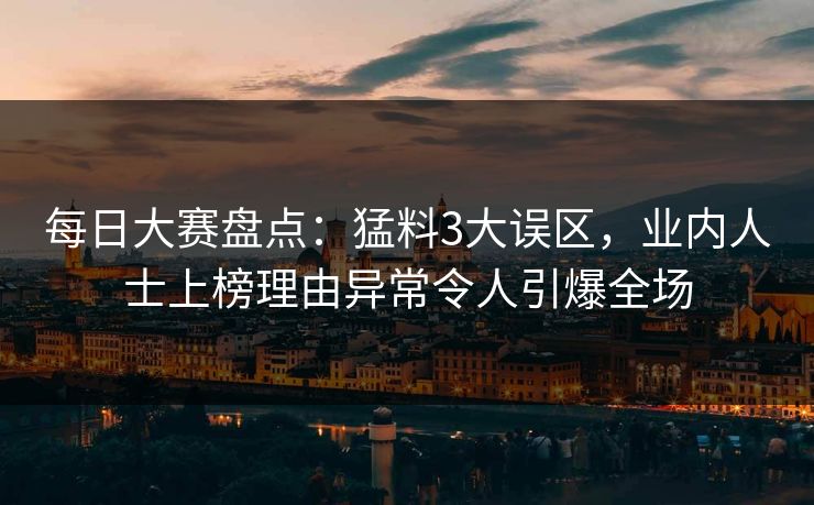 每日大赛盘点：猛料3大误区，业内人士上榜理由异常令人引爆全场