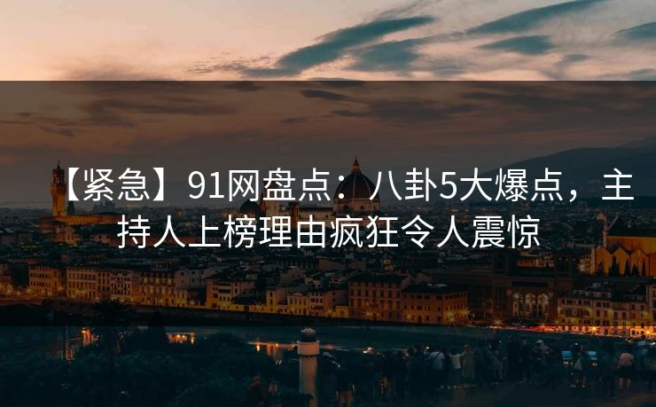 【紧急】91网盘点：八卦5大爆点，主持人上榜理由疯狂令人震惊