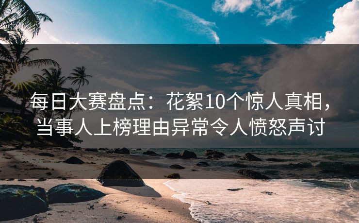 每日大赛盘点：花絮10个惊人真相，当事人上榜理由异常令人愤怒声讨