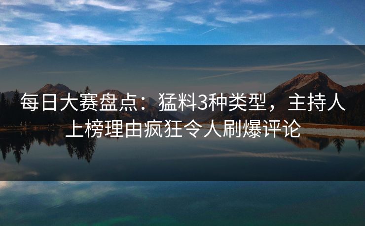 每日大赛盘点：猛料3种类型，主持人上榜理由疯狂令人刷爆评论
