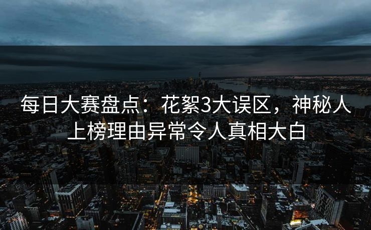 每日大赛盘点：花絮3大误区，神秘人上榜理由异常令人真相大白