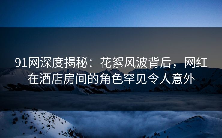 91网深度揭秘：花絮风波背后，网红在酒店房间的角色罕见令人意外