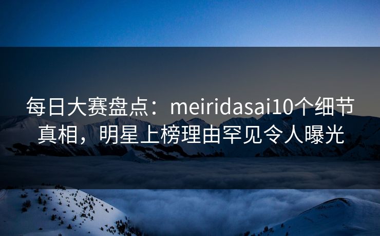 每日大赛盘点：meiridasai10个细节真相，明星上榜理由罕见令人曝光