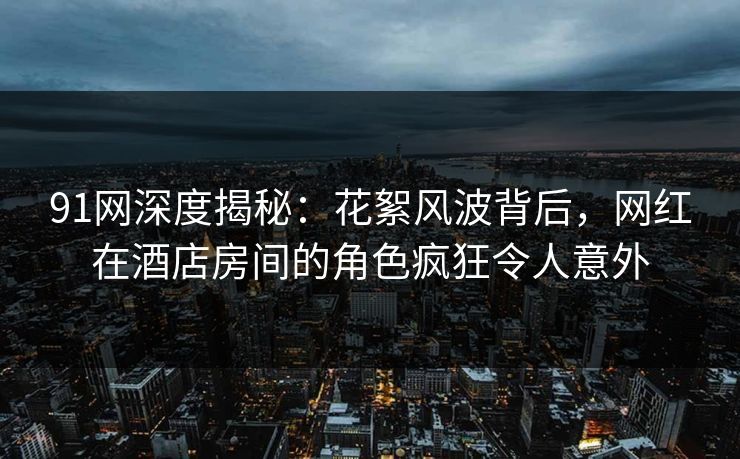 91网深度揭秘：花絮风波背后，网红在酒店房间的角色疯狂令人意外