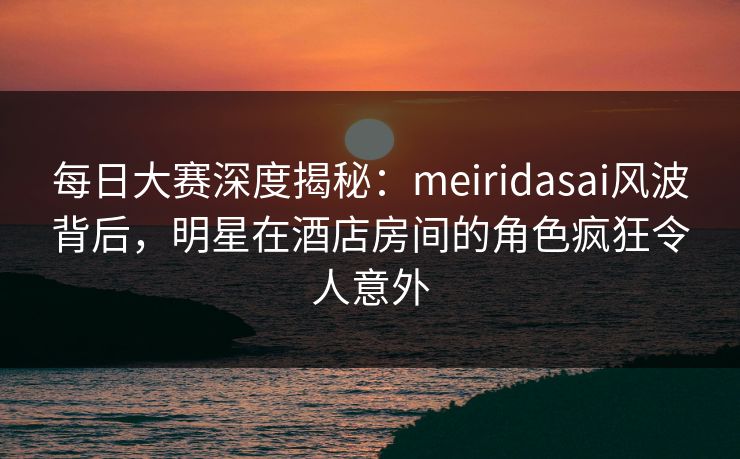 每日大赛深度揭秘：meiridasai风波背后，明星在酒店房间的角色疯狂令人意外