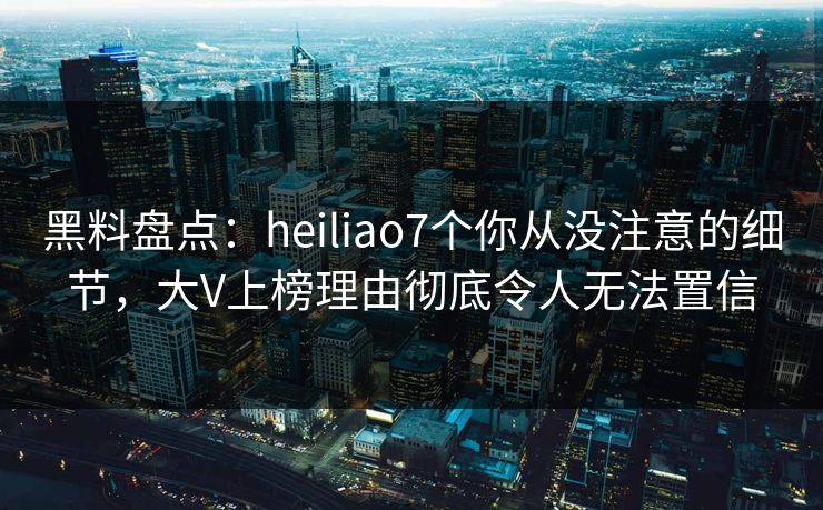 黑料盘点：heiliao7个你从没注意的细节，大V上榜理由彻底令人无法置信