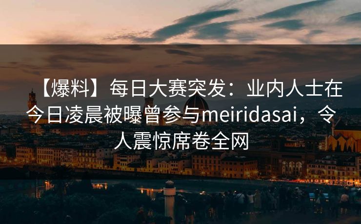 【爆料】每日大赛突发：业内人士在今日凌晨被曝曾参与meiridasai，令人震惊席卷全网