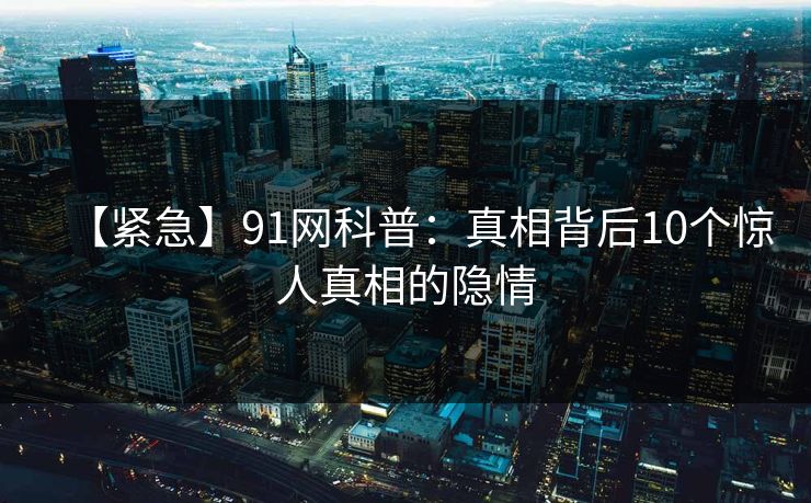【紧急】91网科普：真相背后10个惊人真相的隐情