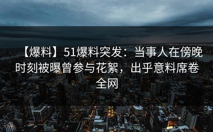 【爆料】51爆料突发：当事人在傍晚时刻被曝曾参与花絮，出乎意料席卷全网