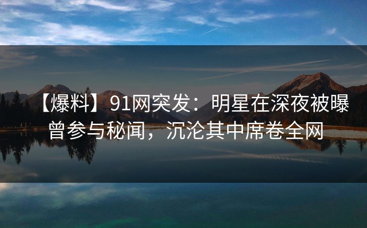 【爆料】91网突发：明星在深夜被曝曾参与秘闻，沉沦其中席卷全网