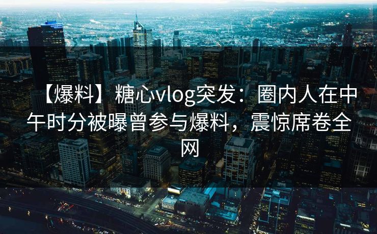 【爆料】糖心vlog突发：圈内人在中午时分被曝曾参与爆料，震惊席卷全网