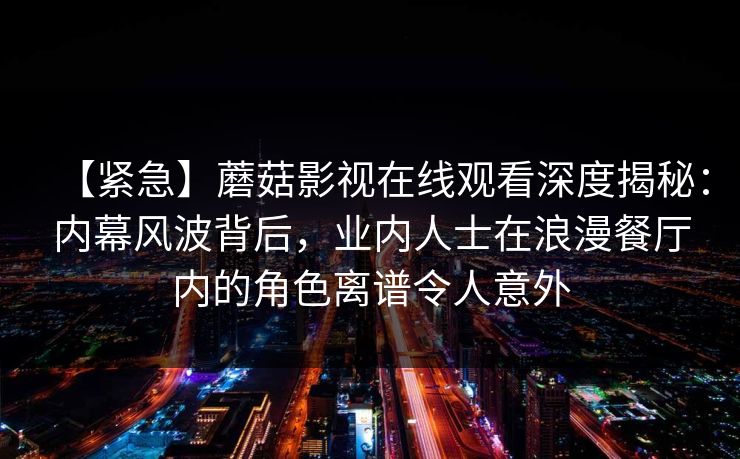 【紧急】蘑菇影视在线观看深度揭秘：内幕风波背后，业内人士在浪漫餐厅内的角色离谱令人意外