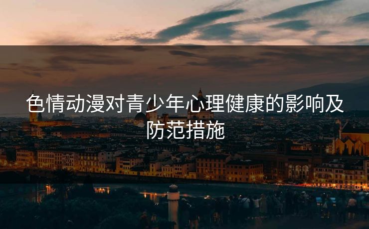 色情动漫对青少年心理健康的影响及防范措施 色情动漫对青少年心理健康的影响及防范措施
