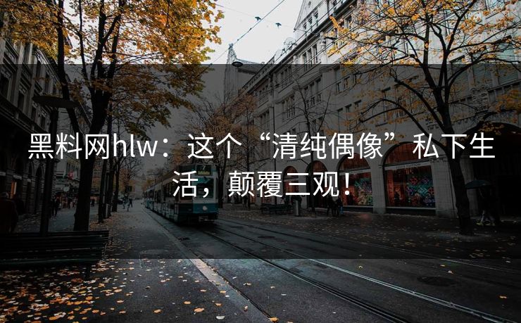 黑料网hlw：这个“清纯偶像”私下生活，颠覆三观！